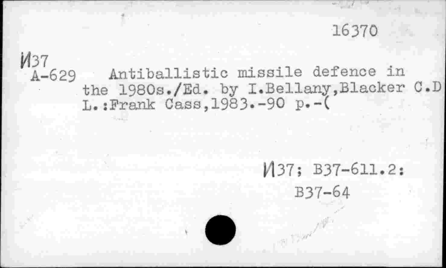 ﻿16370
M37
A-629
Antiballistic missile defence in the 1980s./Ed. by I.Bellany,Blacker C.D L.:Frank Cass,1983«-90 p.-(
1437; B37-611.2:
B37-64